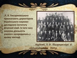 Л. В. Писаржевського
призначають директором
Українського науково-
дослідного інституту
фізичної хімії. Із того часу
наукова діяльність
ученого зосередилась у
цьому закладі.
Академік Л. В . Писаржевський зі
студентами. 1928 р.
 