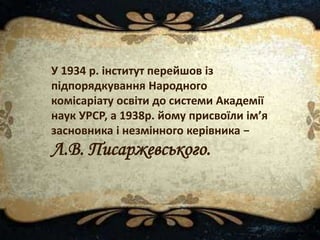 У 1934 р. інститут перейшов із
підпорядкування Народного
комісаріату освіти до системи Академії
наук УРСР, а 1938р. йому присвоїли ім’я
засновника і незмінного керівника −
Л.В. Писаржевського.
 