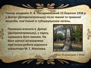 Поховано вченого в Дніпрі
(Дніпропетровську), у парку,
названого його іменем. На
його могилі встановлено
пам’ятник роботи відомого
скульптора М. Г. Манізера.
Обеліск Писаржевському в Дніпрі
Помер академік Л. В. Писаржевський 23 березня 1938 р.
у Дніпрі (Дніпропетровську) після тяжкої та тривалої
хвороби, пов’язаної із туберкульозом легень.
 