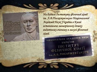На будівлі Інституту фізичної хімії
ім. Л.В.Писаржевського Національної
Академії Наук України в Києві
встановлено меморіальну дошку
видатному вченому в галузі фізичної
хімії.
 