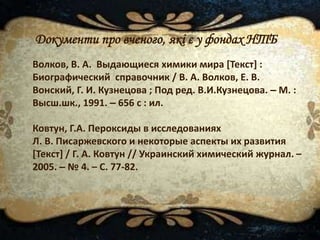 Документи про вченого, які є у фондах НТБ
Волков, В. А. Выдающиеся химики мира [Текст] :
Биографический справочник / В. А. Волков, Е. В.
Вонский, Г. И. Кузнецова ; Под ред. В.И.Кузнецова. – М. :
Высш.шк., 1991. – 656 с : ил.
Ковтун, Г.А. Пероксиды в исследованиях
Л. В. Писаржевского и некоторые аспекты их развития
[Текст] / Г. А. Ковтун // Украинский химический журнал. –
2005. – № 4. – С. 77-82.
 