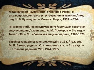 Люди русской науки [Текст] : техника : очерки о
выдающихся деятелях естествознания и техники / под
ред. И. В. Кузнецова. – Москва : Наука, 1965. – 784 с.
Писаржевский Лев Владимирович //Большая советская
энциклопедия / главн. ред. А. М. Прохоров — 3-е изд. –
Тома 1–30. – М.: »Советская энциклопедия», 1969-1978.
Українська радянська енциклопедія: у 12 т. / гол. ред.
М. П. Бажан; редкол.: О. К. Антонов та ін. – 2-ге вид. –
К. : Головна редакція УРЕ, 1974–1985.
 