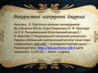 Баштова, Л. Пам'ятати великих попередників.
До 120-річчя КПІ ім. Ігоря Сікорського (Г. Ф. Проскура
та Л. В. Писаржевський [Електронний ресурс] /
Л. Баштова // Національний технічний університет
України «Київський політехнічний інститут імені Ігоря
Сікорського»: веб-сайт. – Електронні текстові данні. –
Режим доступу: https://kpi.ua/memo-120-4 (дата
звернення: 11.02.19). – Загол. з екрану.
Використані електронні джерела:
 