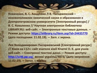 Коваленко, В. С. Академик Л В. Писаржевский –
основоположник химической науки и образования в
Днепропетровском университете [Электронный ресурс] /
В. С. Коваленко // Научная электронная библиотека
LIBRARY.RU: веб-сайт. – Электронные текстовые данные. –
Режим доступа: https://elibrary.ru/item.asp?id=24435770
(дата посещения: 11.02.19). – Загл. с экрана.
Лев Володимирович Писаржевський [Електронний ресурс]
// Хімія на «12»: сайт вчителя хімії Кічатої О. Є. для учнів:
веб-сайт. – Електронні текстові данні. – Режим доступу:
http://sc46.pp.ua/ великі українці/4873/ (дата звернення:
11.02.19). – Загол. з екрану.
 