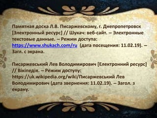 Памятная доска Л.В. Писаржевскому, г. Днепропетровск
[Электронный ресурс] // Шукач: веб-сайт. – Электронные
текстовые данные. – Режим доступа:
https://www.shukach.com/ru (дата посещения: 11.02.19). –
Загл. с экрана.
Писаржевський Лев Володимирович [Електронний ресурс]
// Вікіпедія. – Режим доступу:
https://uk.wikipedia.org/wiki/Писаржевський Лев
Володимирович (дата звернення: 11.02.19). – Загол. з
екрану.
 