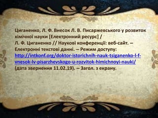 Циганенко, Л. Ф. Внесок Л. В. Писаржевського у розвиток
хімічної науки [Електронний ресурс] /
Л. Ф. Циганенко // Наукові конференції: веб-сайт. –
Електронні текстові данні. – Режим доступу:
http://intkonf.org/doktor-istorichnih-nauk-tsiganenko-l-f-
vnesok-lv-pisarzhevskogo-u-rozvitok-himichnoyi-nauki/
(дата звернення 11.02.19). – Загол. з екрану.
 