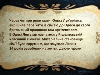 Через чотири роки мати, Ольга Лук’янівна,
вирішила переїхати із сім’єю до Одеси до свого
брата, який працював там архітектором.
В Одесі Лев став навчатися у Рішельєвській
класичній гімназії. Матеріальне становище
сім’ї було скрутним, що змусило Лева з
14 років заробляти на життя, даючи уроки.
 