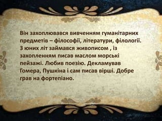 Він захоплювався вивченням гуманітарних
предметів – філософії, літератури, філології.
З юних літ займався живописом , із
захопленням писав маслом морські
пейзажі. Любив поезію. Декламував
Гомера, Пушкіна і сам писав вірші. Добре
грав на фортепіано.
 