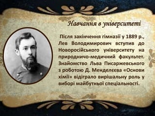 Після закінчення гімназії у 1889 р.,
Лев Володимирович вступив до
Новоросійського університету на
природничо-медичний факультет.
Знайомство Льва Писаржевського
з роботою Д. Менделєєва «Основи
хімії» відіграло вирішальну роль у
виборі майбутньої спеціальності.
Навчання в університеті
 