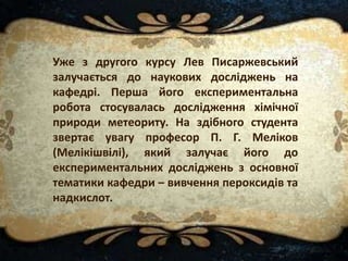 Уже з другого курсу Лев Писаржевський
залучається до наукових досліджень на
кафедрі. Перша його експериментальна
робота стосувалась дослідження хімічної
природи метеориту. На здібного студента
звертає увагу професор П. Г. Меліков
(Мелікішвілі), який залучає його до
експериментальних досліджень з основної
тематики кафедри – вивчення пероксидів та
надкислот.
 