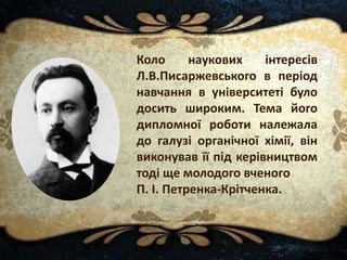 Коло наукових інтересів
Л.В.Писаржевського в період
навчання в університеті було
досить широким. Тема його
дипломної роботи належала
до галузі органічної хімії, він
виконував її під керівництвом
тоді ще молодого вченого
П. І. Петренка-Крітченка.
 