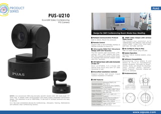 PRODUCT
SERIES
PUS-U210
EconUSB Video Conferencing
PTZ Camera
U210 is an economical USB plug-and-play pan/tilt camera with 10X wide-angle 72°
Zoom lens. It adopts video communication and power supply integrated transmission
design. The resolution is up to 1080P30fps. It has built-in multiple protocols and easy
to operate.
It is the most competitive devices for Conferencing , Education, Training, Telemedicine
and software video conferencing solution.
Design for SME Conferencing Room Made Easy Meeting.
▊ USB Features
Operate System
Windows/7/8/8.1/10
Mac OS X
Android & Linux System
Compression H.264/MJPEG
Video Format
1920*1080;1280*720;6
40*480;640*360;352*2
88;320*240
Video Protocol UVC 1.0 ~ UVC 1.5
UVC Support
Communication
RS485/RS232/USB2.0
Remote Controller
Control Supply Pelco P/D, VISCA
Power Supply
USB2.0/JETA Type
(DC IN 12V)
▊ Multiple Communication Protocol
Built-in VISCA, PELCO P/D protocols	
▊ Remote Control
Support USB or RS232/RS485 interface &
Remote Controller to control PTZ
▊ Ultra-quite PAN/TILT Structure
Design with 0.01°Accuracy
The PTZ Camera with horizontal± 178°,
vertical -30°~ +90° rotation and Over-
New Mini compact structure, direct driven
by imported high-precision stepper motor
with 0.01 °accuracy
▊ 10X Optical Zoom with wide horizontal
of view 72°
Sony 1/2.8”CMOS, f=5.1~51mm 10X
Optical Auto Focus lens with 72° wide
horizontal of view.
▊ Diversified installation methods
Support ceiling, wall mount, tripod
multiple installation of methods
▊ 1080P Video Output with various
Video format
The Camera max resolution up to
1080P@30fps with different video formats
1920*1080; 1280*720; 640*480;
640*360; 352*288; 320*240
▊ No Configure, Plug to Play	
USB 2.0 video output, plug and play
▊ System Operation
Windows 7/8/10, Android system, Linux,
Mac, IOS
▊ Software Compatibility
Easymeeting, Cisco Jabber ® and
WebEx ® ,Citrix ®, GoToMeeting,
Google Hangouts, Microsoft ® Skype ,
Gruveo, Zoom, and Skype for Business,
Vidyo , Konftel , Avaya , Starleaf ,
Kontel, Trueconf , Polycom, Lifesize etc
API or VC Software
▊ Dinebsions(mm)
PUAS
www.szpuas.com
 