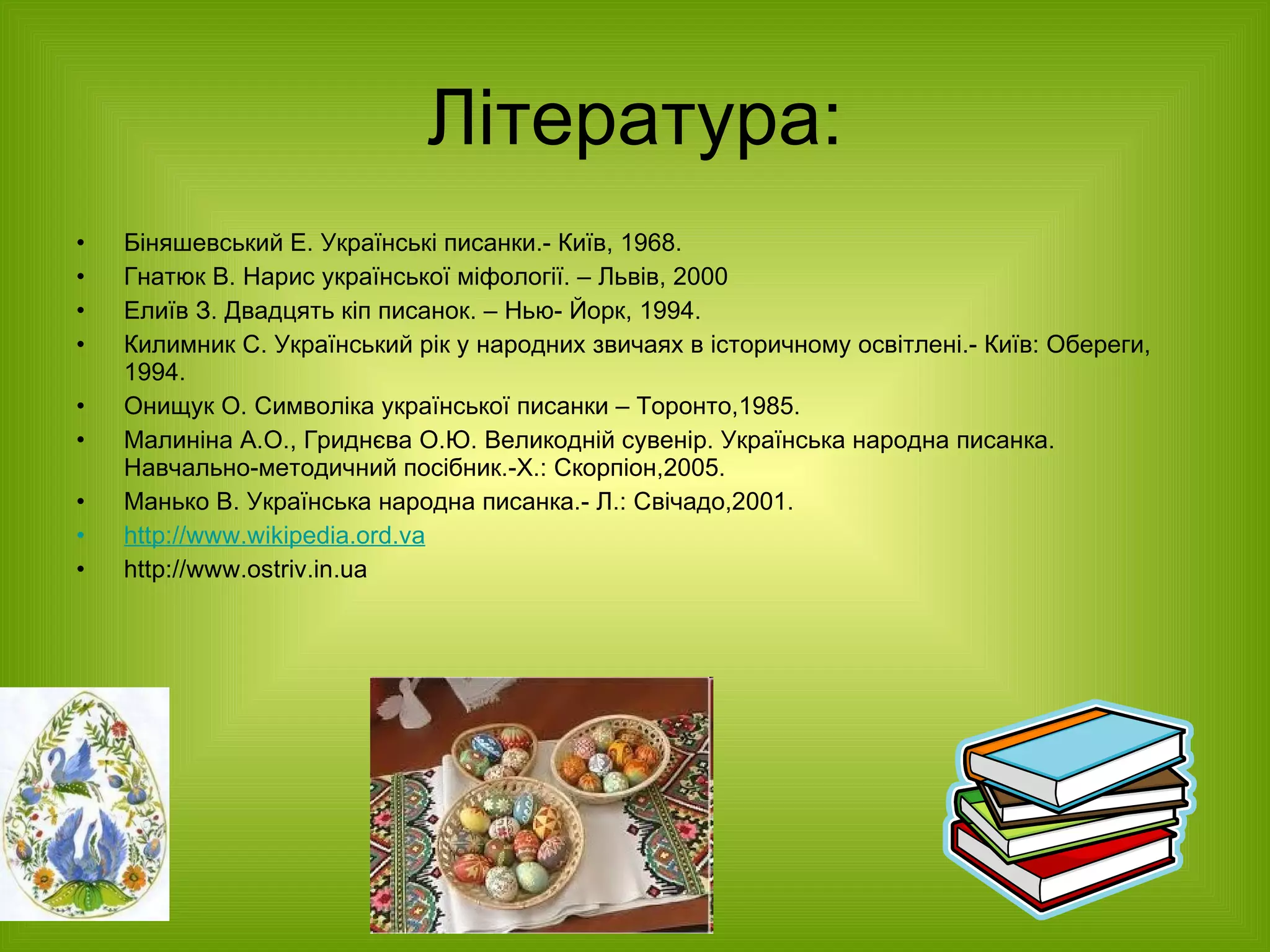 Література: Біняшевський Е. Українські писанки.- Київ, 1968. Гнатюк В. Нарис української міфології. – Львів, 2000 Елиїв З. Двадцять кіп писанок. – Нью- Йорк, 1994. Килимник С. Український рік у народних звичаях в історичному освітлені.- Київ: Обереги, 1994. Онищук О. Символіка української писанки – Торонто,1985.  Малиніна А.О., Гриднєва О.Ю. Великодній сувенір. Українська народна писанка. Навчально-методичний посібник.-Х.: Скорпіон,2005. Манько В. Українська народна писанка.- Л.: Свічадо,2001. http://www.wikipedia.ord.va http://www.ostriv.in.ua  
