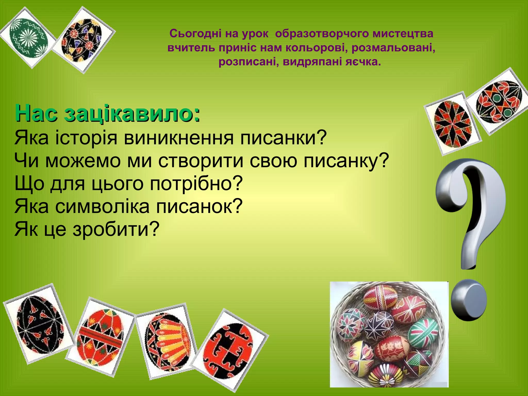 Нас зацікавило:  Яка історія виникнення писанки? Чи можемо ми створити свою писанку? Що для цього потрібно? Яка символіка писанок? Як це зробити? Сьогодні на урок   образотворчого мистецтва вчитель приніс   нам кольорові, розмальовані,  розписані, видряпані яєчка.  