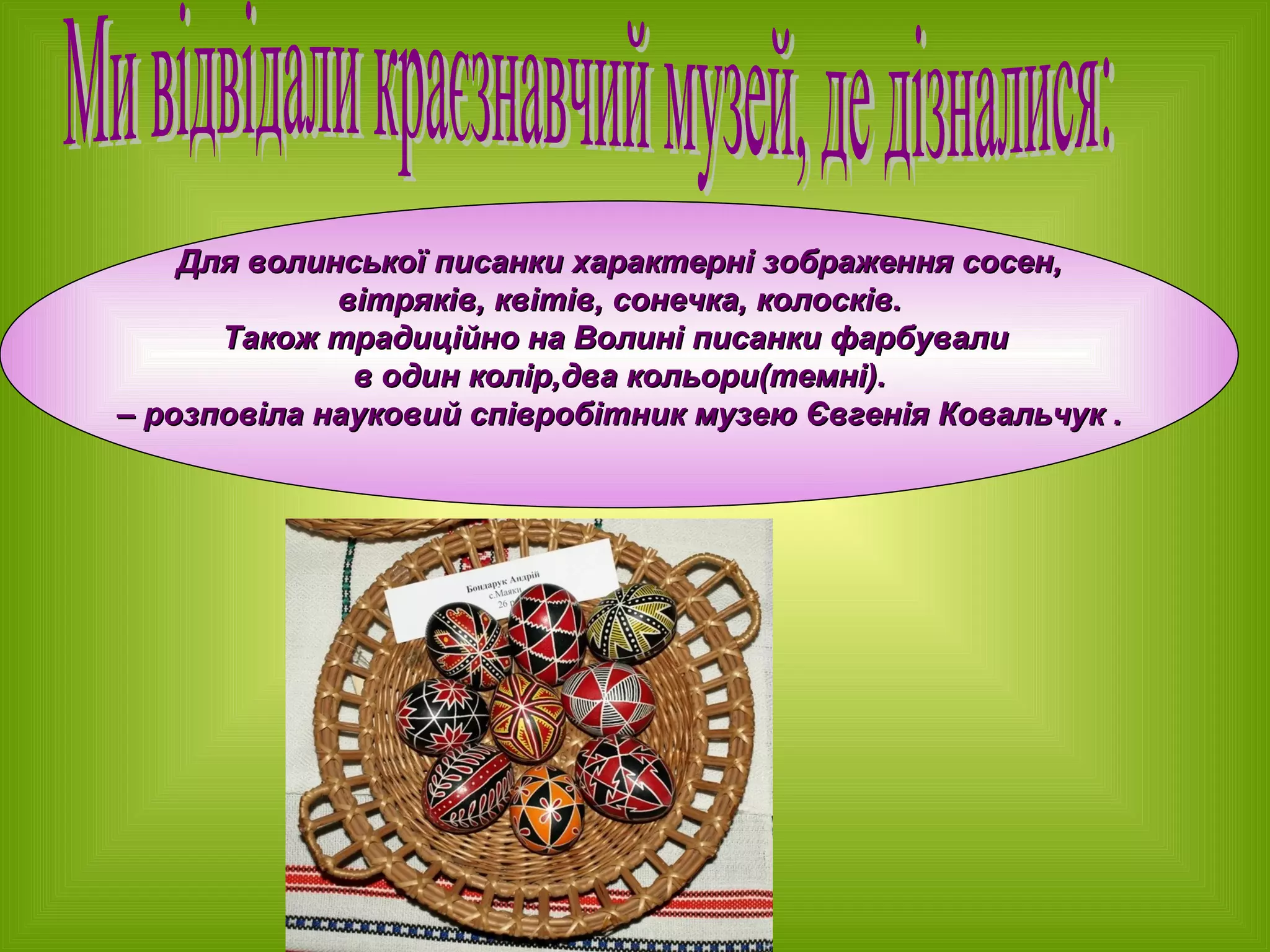 Для волинської писанки характерні зображення сосен, вітряків, квітів, сонечка, колосків.  Також традиційно на Волині писанки фарбували  в один колір,два кольори(темні). –  розповіла науковий співробітник музею Євгенія Ковальчук . Ми відвідали краєзнавчий музей, де дізналися: 