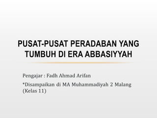 Pengajar : Fadh Ahmad Arifan
*Disampaikan di MA Muhammadiyah 2 Malang
(Kelas 11)
PUSAT-PUSAT PERADABAN YANG
TUMBUH DI ERA ABBASIYYAH
 