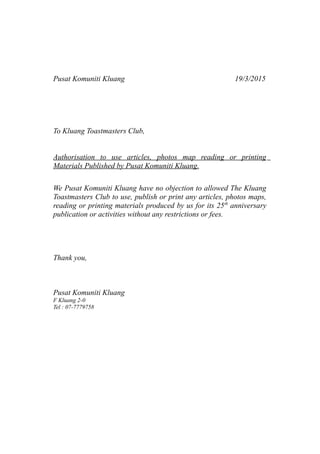 Pusat Komuniti Kluang 19/3/2015
To Kluang Toastmasters Club,
Authorisation to use articles, photos map reading or printing
Materials Published by Pusat Komuniti Kluang.
We Pusat Komuniti Kluang have no objection to allowed The Kluang
Toastmasters Club to use, publish or print any articles, photos maps,
reading or printing materials produced by us for its 25th
anniversary
publication or activities without any restrictions or fees.
Thank you,
Pusat Komuniti Kluang
F Kluang 2-0
Tel : 07-7779758
 