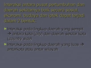 Interaksi antara pusat pertumbuhan danInteraksi antara pusat pertumbuhan dan
daerah sekitarnya baik secara sosial,daerah sekitarnya baik secara sosial,
ekonomi, budaya dan iptek dapat terjadiekonomi, budaya dan iptek dapat terjadi
dalam 2 bentuk:dalam 2 bentuk:
►Interaksi pada lingkup daerah yang sempitInteraksi pada lingkup daerah yang sempit
 antara kota (antara kota (citycity) dan daerah sekitar kota) dan daerah sekitar kota
((country sidecountry side))
►Interaksi pada lingkup daerah yang luasInteraksi pada lingkup daerah yang luas 
antarkota atau antar wilayahantarkota atau antar wilayah
 