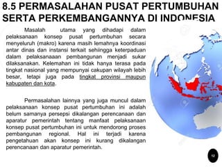 8.5 PERMASALAHAN PUSAT PERTUMBUHAN
SERTA PERKEMBANGANNYA DI INDONESIA
12
Masalah utama yang dihadapi dalam
pelaksanaan konsep pusat pertumbuhan secara
menyeluruh (makro) karena masih lemahnya koordinasi
antar dinas dan instansi terkait sehiingga keterpaduan
dalam pelaksanaaan pembangunan menjadi sukar
dilaksanakan. Kelemahan ini tidak hanya terasa pada
tingkat nasional yang mempunyai cakupan wilayah lebih
besar, tetapi juga pada tingkat provinsi maupun
kabupaten dan kota.
Permasalahan lainnya yang juga muncul dalam
pelaksanaan konsep pusat pertumbuhan ini adalah
belum samanya persepsi dikalangan perencanaan dan
aparatur pemerintah tentang manfaat pelaksanaan
konsep pusat pertumbuhan ini untuk mendorong proses
pembangunan regional. Hal ini terjadi karena
pengetahuan akan konsep ini kurang dikalangan
perencanaan dan aparatur pemerintah.
 