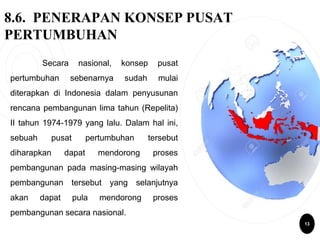 8.6. PENERAPAN KONSEP PUSAT
PERTUMBUHAN
Secara nasional, konsep pusat
pertumbuhan sebenarnya sudah mulai
diterapkan di Indonesia dalam penyusunan
rencana pembangunan lima tahun (Repelita)
II tahun 1974-1979 yang lalu. Dalam hal ini,
sebuah pusat pertumbuhan tersebut
diharapkan dapat mendorong proses
pembangunan pada masing-masing wilayah
pembangunan tersebut yang selanjutnya
akan dapat pula mendorong proses
pembangunan secara nasional.
13
 