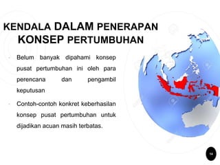 KENDALA DALAM PENERAPAN
KONSEP PERTUMBUHAN
• Belum banyak dipahami konsep
pusat pertumbuhan ini oleh para
perencana dan pengambil
keputusan
• Contoh-contoh konkret keberhasilan
konsep pusat pertumbuhan untuk
dijadikan acuan masih terbatas.
14
 