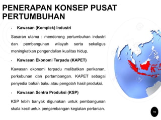 15
PENERAPAN KONSEP PUSAT
PERTUMBUHAN
• Kawasan (Komplek) Industri
Sasaran utama : mendorong pertumbuhan industri
dan pembangunan wilayah serta sekaligus
meningkatkan pengendalian kualitas hidup.
• Kawasan Ekonomi Terpadu (KAPET)
Kawasan ekonomi terpadu melibatkan perikanan,
perkebunan dan pertambangan. KAPET sebagai
penyedia bahan baku atau pengolah hasil produksi.
• Kawasan Sentra Produksi (KSP)
KSP lebih banyak digunakan untuk pembangunan
skala kecil untuk pengembangan kegiatan pertanian.
 