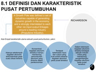 8.1 DEFINISI DAN KARAKTERISTIK
PUSAT PERTUMBUHAN
RICHARDSON
Ada Empat karakteristik utama sebuah pusat pertumbuhan, yakni:
A Growth Pole was defined a set of
industries capable of generating
dynamic growth in the economy,
and a strongly interrelated to each
other via input-output linkages
around a leading industry
(Propulsive Industry).
Adanya sekelompok
kegiatan ekonomi
terkonsentrasi pada
suatu lokasi tertentu
Konsentrasi
kegiatan ekonomi
tersebut mampu
mendorong
pertumbuhan
ekonomi yang
dinamis dalam
perekonomian
Terdapat
keterkaitan input
dan output yang
kuat antara sesama
kegiatan ekonomi
pada pusat tersebut
Dalam kelompok
kegiatan ekonomi
tersebut terdapat
sebuah industri
induk yang
mendorong
pengembangan
kegiatan ekonomi
pada pusat
tersebut.
3
 