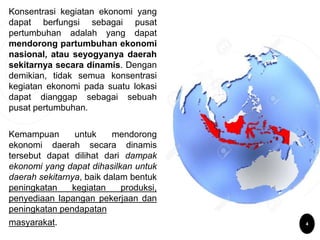 Konsentrasi kegiatan ekonomi yang
dapat berfungsi sebagai pusat
pertumbuhan adalah yang dapat
mendorong partumbuhan ekonomi
nasional, atau seyogyanya daerah
sekitarnya secara dinamis. Dengan
demikian, tidak semua konsentrasi
kegiatan ekonomi pada suatu lokasi
dapat dianggap sebagai sebuah
pusat pertumbuhan.
Kemampuan untuk mendorong
ekonomi daerah secara dinamis
tersebut dapat dilihat dari dampak
ekonomi yang dapat dihasilkan untuk
daerah sekitarnya, baik dalam bentuk
peningkatan kegiatan produksi,
penyediaan lapangan pekerjaan dan
peningkatan pendapatan
masyarakat. 4
 