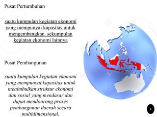 Pusat Pertumbuhan
suatu kumpulan kegiatan ekonomi
yang mempunyai kapasitas untuk
mengembangkan sekumpulan
kegiatan ekonomi lainnya
Pusat Pembangunan
suatu kumpulan kegiatan ekonomi
yang mempunyai kapasitas untuk
menimbulkan struktur ekonomi
dan sosial yang mendasar dan
dapat mendoorong proses
pembangunan daerah secara
multidimensional.
6
 
