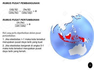 RUMUS PUSAT PEMBANGUNAN:
∆𝑰𝒋 𝑰𝒋
∆𝑰𝒖 𝑰𝒖
=
𝑰𝒖/𝑰𝒋
∆𝑰𝒖 ∆𝑰𝒋
> 𝟎
RUMUS PUSAT PERTUMBUHAN:
𝑰𝒓/𝑰𝒖
∆𝑰𝒓 ∆𝑰𝒖
> 𝟎
Hal yang perlu diperhatikan dalam pusat
pertumbuhan:
1. Jika elastisitas >-1 maka kota tersebut
merupakan pusat daya tarik yang kuat
2. Jika elastisitas bergerak di angka 0-1
maka kota tersebut merupakan pusat
daya tarik yang lemah.
8
 