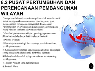 8.2 PUSAT PERTUMBUHAN DAN
PERENCANAAN PEMBANGUNAN
WILAYAH
Pusat pertumbuhan ekonomi merupakan salah satu alternatif
untuk menggerakkan dan memacu pembangunan guna
meningkatkan pendapatan masyarakat. Perencanaan
Pembangunan Wilayah adalah perencanaan aktivitas pada
ruang wilayah terutama aktivitas ekonomi.
Dalam hal perencanaan wilayah, pentingya perencanaan
dikuatkan oleh berbagai faktor sebagai berikut :
1.Potensi wilayah
2.Kemampuan teknologi dan cepatnya perubahan dalam
kehidupanmanusia.
3. Kesalahan perencanaan yang sudah dieksekusi dilapangan
sering tidak dapat diubah atau diperbaiki kembali.
4.Kebutuhan lahan oleh setiap manusia untuk menopang
kehidupannya.
5.Tatanan wilayah yang bersangkutan
6. Potensi Alam 9
 
