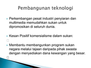  Perkembangan pesat industri penyiaran dan
multimedia memudahkan sukan untuk
dipromosikan di seluruh dunia.
 Kesan Positif komersialisme dalam sukan:

 Membantu membangunkan program sukan
negara melalui tajaan daripada pihak swasta
dengan menyediakan dana kewangan yang besar.

 