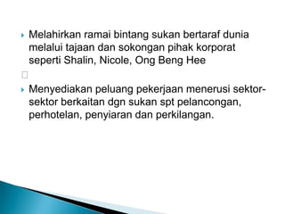  Melahirkan ramai bintang sukan bertaraf dunia
melalui tajaan dan sokongan pihak korporat
seperti Shalin, Nicole, Ong Beng Hee

 Menyediakan peluang pekerjaan menerusi sektor-
sektor berkaitan dgn sukan spt pelancongan,
perhotelan, penyiaran dan perkilangan.
 