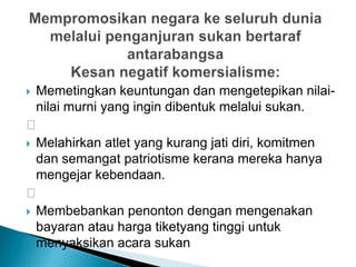  Memetingkan keuntungan dan mengetepikan nilai-
nilai murni yang ingin dibentuk melalui sukan.

 Melahirkan atlet yang kurang jati diri, komitmen
dan semangat patriotisme kerana mereka hanya
mengejar kebendaan.

 Membebankan penonton dengan mengenakan
bayaran atau harga tiketyang tinggi untuk
menyaksikan acara sukan
 