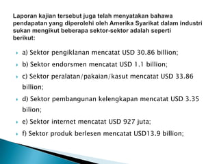  a) Sektor pengiklanan mencatat USD 30.86 billion;
 b) Sektor endorsmen mencatat USD 1.1 billion;
 c) Sektor peralatan/pakaian/kasut mencatat USD 33.86
billion;
 d) Sektor pembangunan kelengkapan mencatat USD 3.35
bilion;
 e) Sektor internet mencatat USD 927 juta;
 f) Sektor produk berlesen mencatat USD13.9 billion;
 