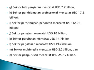  g) Sektor hak penyiaran mencatat USD 7.7billion;
 h) Sektor perkhidmatan professional mencatat USD 17.5
billion;
 i) Sektor perbelanjaan penonton mencatat USD 32.06
billion;
 j) Sektor penajaan mencatat USD 10 billion;
 k) Sektor perubatan mencatat USD 14.7bilion;
 l) Sektor perjalanan mencatat USD 19.27billion;
 m) Sektor multimedia mencatat USD 2.2billion, dan
 n) Sektor pengurusan mencatat USD 25.85 billion.
 