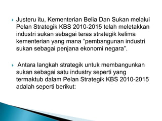 Justeru itu, Kementerian Belia Dan Sukan melalui
Pelan Strategik KBS 2010-2015 telah meletakkan
industri sukan sebagai teras strategik kelima
kementerian yang mana “pembangunan industri
sukan sebagai penjana ekonomi negara”.
 Antara langkah strategik untuk membangunkan
sukan sebagai satu industry seperti yang
termaktub dalam Pelan Strategik KBS 2010-2015
adalah seperti berikut:
 