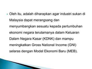  Oleh itu, adalah diharapkan agar industri sukan di
Malaysia dapat merangsang dan
menyumbangkan sesuatu kepada pertumbuhan
ekonomi negara terutamanya dalam Keluaran
Dalam Negara Kasar (KDNK) dan mampu
meningkatkan Gross National Income (GNI)
selaras dengan Model Ekonomi Baru (MEB).
 