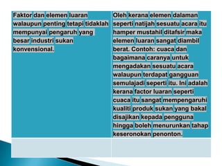 Faktor dan elemen luaran
walaupun penting tetapi tidaklah
mempunyai pengaruh yang
besar industri sukan
konvensional.
Oleh kerana elemen dalaman
seperti natijah sesuatu acara itu
hamper mustahil ditafsir maka
elemen luaran sangat diambil
berat. Contoh: cuaca dan
bagaimana caranya untuk
mengadakan sesuatu acara
walaupun terdapat gangguan
semulajadi seperti itu. Ini adalah
kerana factor luaran seperti
cuaca itu sangat mempengaruhi
kualiti produk sukan yang bakal
disajikan kepada pengguna
hingga boleh menurunkan tahap
keseronokan penonton.
 