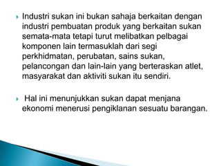  Industri sukan ini bukan sahaja berkaitan dengan
industri pembuatan produk yang berkaitan sukan
semata-mata tetapi turut melibatkan pelbagai
komponen lain termasuklah dari segi
perkhidmatan, perubatan, sains sukan,
pelancongan dan lain-lain yang berteraskan atlet,
masyarakat dan aktiviti sukan itu sendiri.
 Hal ini menunjukkan sukan dapat menjana
ekonomi menerusi pengiklanan sesuatu barangan.
 