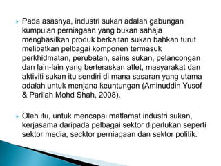  Pada asasnya, industri sukan adalah gabungan
kumpulan perniagaan yang bukan sahaja
menghasilkan produk berkaitan sukan bahkan turut
melibatkan pelbagai komponen termasuk
perkhidmatan, perubatan, sains sukan, pelancongan
dan lain-lain yang berteraskan atlet, masyarakat dan
aktiviti sukan itu sendiri di mana sasaran yang utama
adalah untuk menjana keuntungan (Aminuddin Yusof
& Parilah Mohd Shah, 2008).
 Oleh itu, untuk mencapai matlamat industri sukan,
kerjasama daripada pelbagai sektor diperlukan seperti
sektor media, secktor perniagaan dan sektor politik.
 