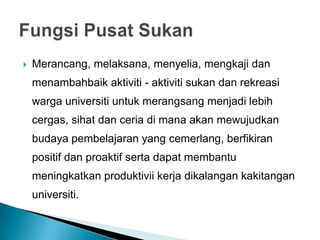 Merancang, melaksana, menyelia, mengkaji dan
menambahbaik aktiviti - aktiviti sukan dan rekreasi
warga universiti untuk merangsang menjadi lebih
cergas, sihat dan ceria di mana akan mewujudkan
budaya pembelajaran yang cemerlang, berfikiran
positif dan proaktif serta dapat membantu
meningkatkan produktivii kerja dikalangan kakitangan
universiti.
 