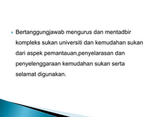  Bertanggungjawab mengurus dan mentadbir
kompleks sukan universiti dan kemudahan sukan
dari aspek pemantauan,penyelarasan dan
penyelenggaraan kemudahan sukan serta
selamat digunakan.
 