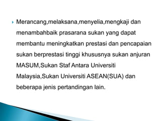  Merancang,melaksana,menyelia,mengkaji dan
menambahbaik prasarana sukan yang dapat
membantu meningkatkan prestasi dan pencapaian
sukan berprestasi tinggi khususnya sukan anjuran
MASUM,Sukan Staf Antara Universiti
Malaysia,Sukan Universiti ASEAN(SUA) dan
beberapa jenis pertandingan lain.
 