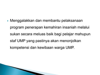  Menggalakkan dan membantu pelaksanaan
program penerapan kemahiran insaniah melalui
sukan secara meluas baik bagi pelajar mahupun
staf UMP yang pastinya akan menonjolkan
kompetensi dan kewibaan warga UMP.
 
