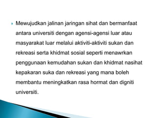  Mewujudkan jalinan jaringan sihat dan bermanfaat
antara universiti dengan agensi-agensi luar atau
masyarakat luar melalui aktiviti-aktiviti sukan dan
rekreasi serta khidmat sosial seperti menawrkan
penggunaan kemudahan sukan dan khidmat nasihat
kepakaran suka dan rekreasi yang mana boleh
membantu meningkatkan rasa hormat dan digniti
universiti.
 