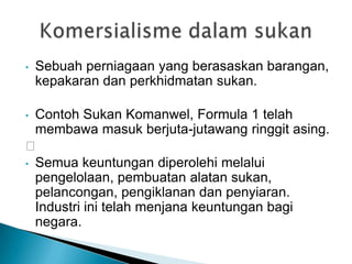 • Sebuah perniagaan yang berasaskan barangan,
kepakaran dan perkhidmatan sukan.
• Contoh Sukan Komanwel, Formula 1 telah
membawa masuk berjuta-jutawang ringgit asing.

• Semua keuntungan diperolehi melalui
pengelolaan, pembuatan alatan sukan,
pelancongan, pengiklanan dan penyiaran.
Industri ini telah menjana keuntungan bagi
negara.
 