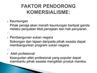  Keuntungan
Pihak penaja akan meraih keuntungan berlipat ganda
melalui penjualan tiket,penajaan dan hak penyiaran.

 Pembangunan sukan negara
Sokongan dan tajaan daripada pihak swasta dapat
membangunkan program sukan negara.

 Atlet profesional
Kewujudan atlet profesional yang popular dapat
membantu pihak swasta mengiklan produk mereka.
 