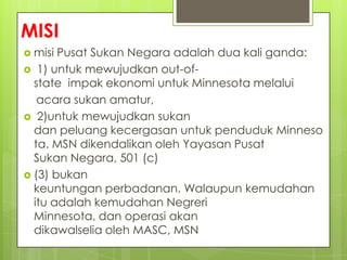 MISI
 misi Pusat Sukan Negara adalah dua kali ganda:
 1) untuk mewujudkan out-of-
state impak ekonomi untuk Minnesota melalui
acara sukan amatur,
 2)untuk mewujudkan sukan
dan peluang kecergasan untuk penduduk Minneso
ta. MSN dikendalikan oleh Yayasan Pusat
Sukan Negara, 501 (c)
 (3) bukan
keuntungan perbadanan. Walaupun kemudahan
itu adalah kemudahan Negreri
Minnesota, dan operasi akan
dikawalselia oleh MASC, MSN
 