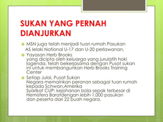 SUKAN YANG PERNAH
DIANJURKAN
 MSN juga telah menjadi tuan rumah Pasukan
AS lelaki National U-17 dan U-20 perlawanan.
 Yayasan Herb Brooks
yang dicipta oleh keluarga yang jurulatih hoki
lagenda, telah bekerjasama dengan Pusat sukan
ini untuk membangunkan Herb Brooks Training
Center
 Setiap Julai, Pusat Sukan
Negara memainkan peranan sebagai tuan rumah
kepada Schwan,Amerika
Syarikat CUP: kejohanan bola sepak terbesar di
Hemisfera Baratdengan lebih 1,000 pasukan
dan peserta dari 22 buah negara.
 